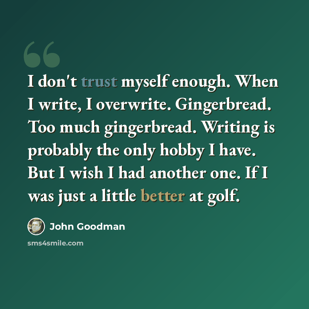 “I don't trust myself enough. When I write, I overwrite. Gingerbread. Too much gingerbread. Writing is probably the only hobby I have. But I wish I had another one. If I was just a little better at golf.” quote by John Goodman