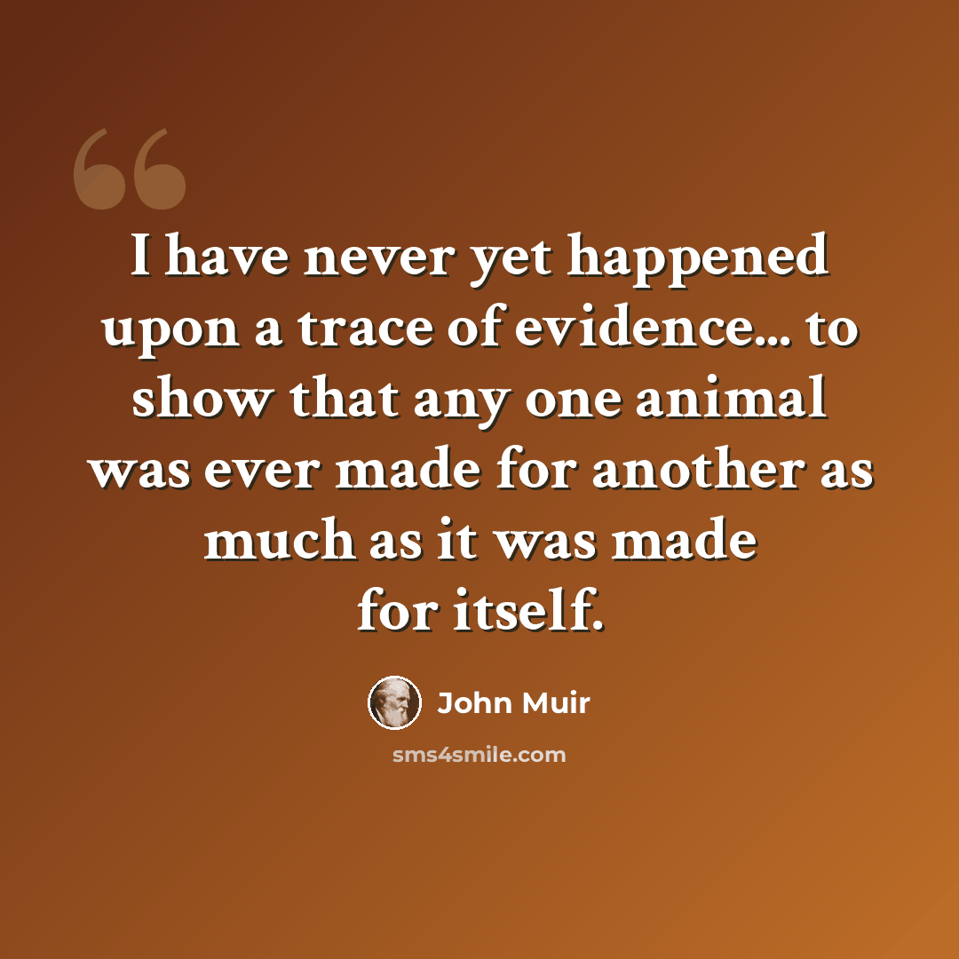 “I have never yet happened upon a trace of evidence... to show that any one animal was ever made for another as much as it was made for itself.” quote by John Muir