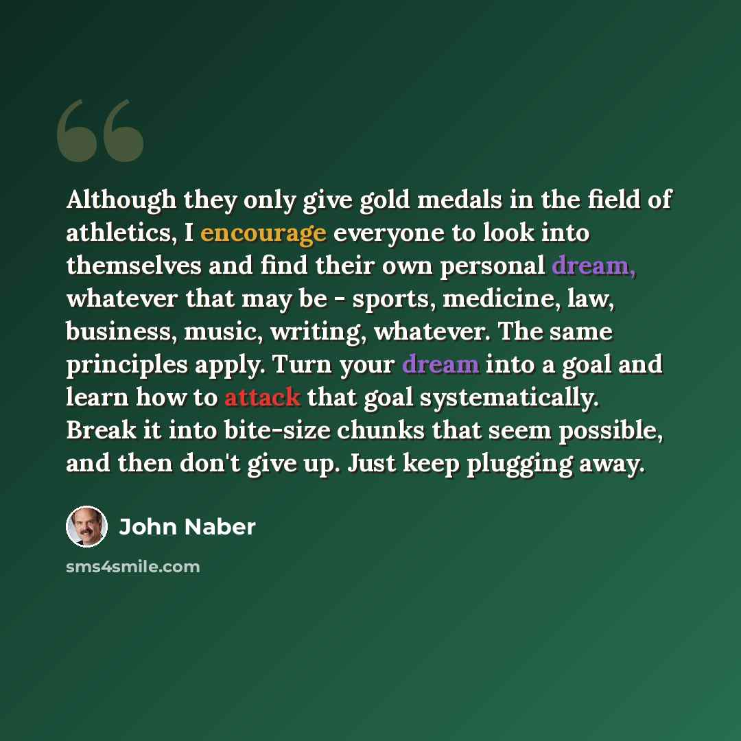 “Although they only give gold medals in the field of athletics, I encourage everyone to look into themselves and find their own personal dream, whatever that may be - sports, medicine, law, business, music, writing, whatever. The same principles apply. Turn your dream into a goal and learn how to…” quote by John Naber