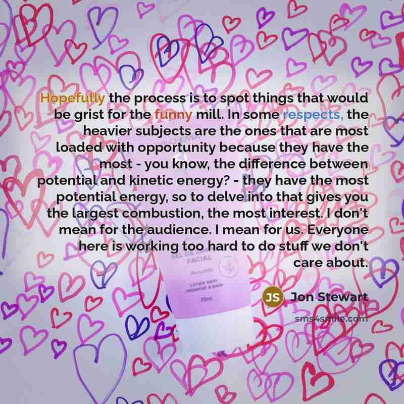 “Hopefully the process is to spot things that would be grist for the funny mill. In some respects, the heavier subjects are the ones that are most loaded with opportunity because they have the most - you know, the difference between potential and kinetic energy? - they have the most potential…” quote by Jon Stewart