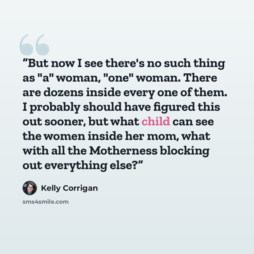 “But now I see there's no such thing as "a" woman, "one" woman. There are dozens inside every one of them. I probably should have figured this out sooner, but what child can see the women inside her mom, what with all the Motherness blocking out everything else?” quote by Kelly Corrigan