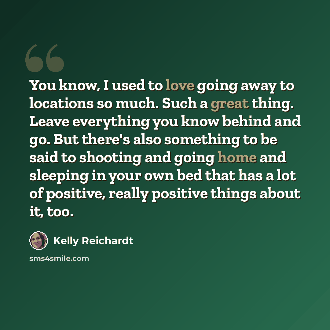 “You know, I used to love going away to locations so much. Such a great thing. Leave everything you know behind and go. But there's also something to be said to shooting and going home and sleeping in your own bed that has a lot of positive, really positive things about it, too.” quote by Kelly Reichardt