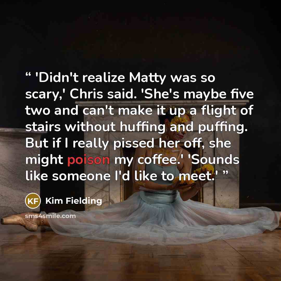 “'Didn't realize Matty was so scary,' Chris said. 'She's maybe five two and can't make it up a flight of stairs without huffing and puffing. But if I really pissed her off, she might poison my coffee.' 'Sounds like someone I'd like to meet.'” quote by Kim Fielding