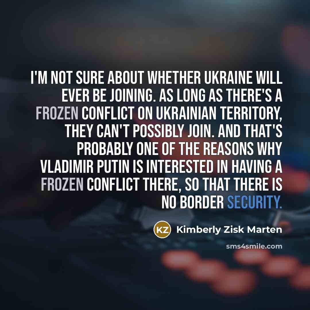 “I'm not sure about whether Ukraine will ever be joining. As long as there's a frozen conflict on Ukrainian territory, they can't possibly join. And that's probably one of the reasons why Vladimir Putin is interested in having a frozen conflict there, so that there is no border security.” quote by Kimberly Zisk Marten