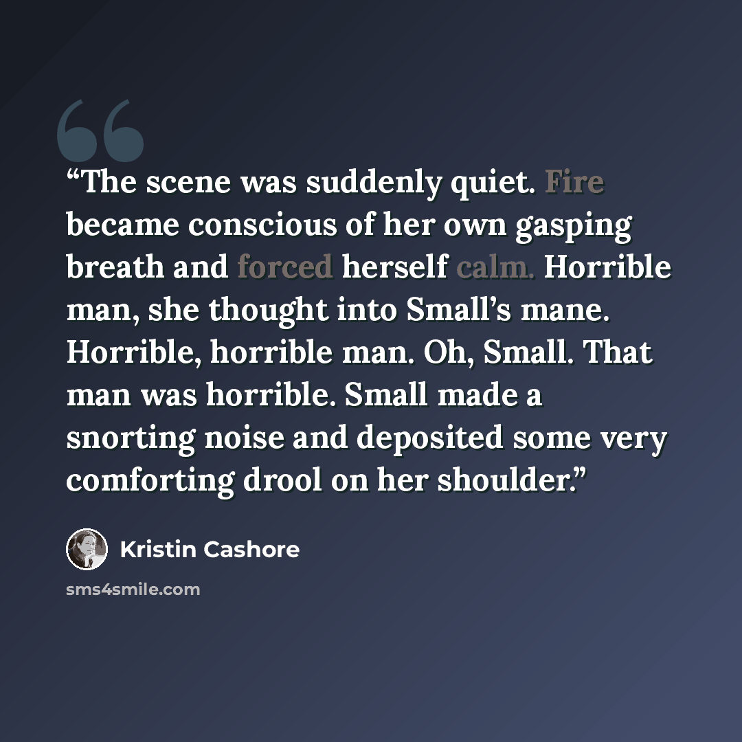 “The scene was suddenly quiet. Fire became conscious of her own gasping breath and forced herself calm. Horrible man, she thought into Small’s mane. Horrible, horrible man. Oh, Small. That man was horrible. Small made a snorting noise and deposited some very comforting drool on her shoulder.” quote by Kristin Cashore