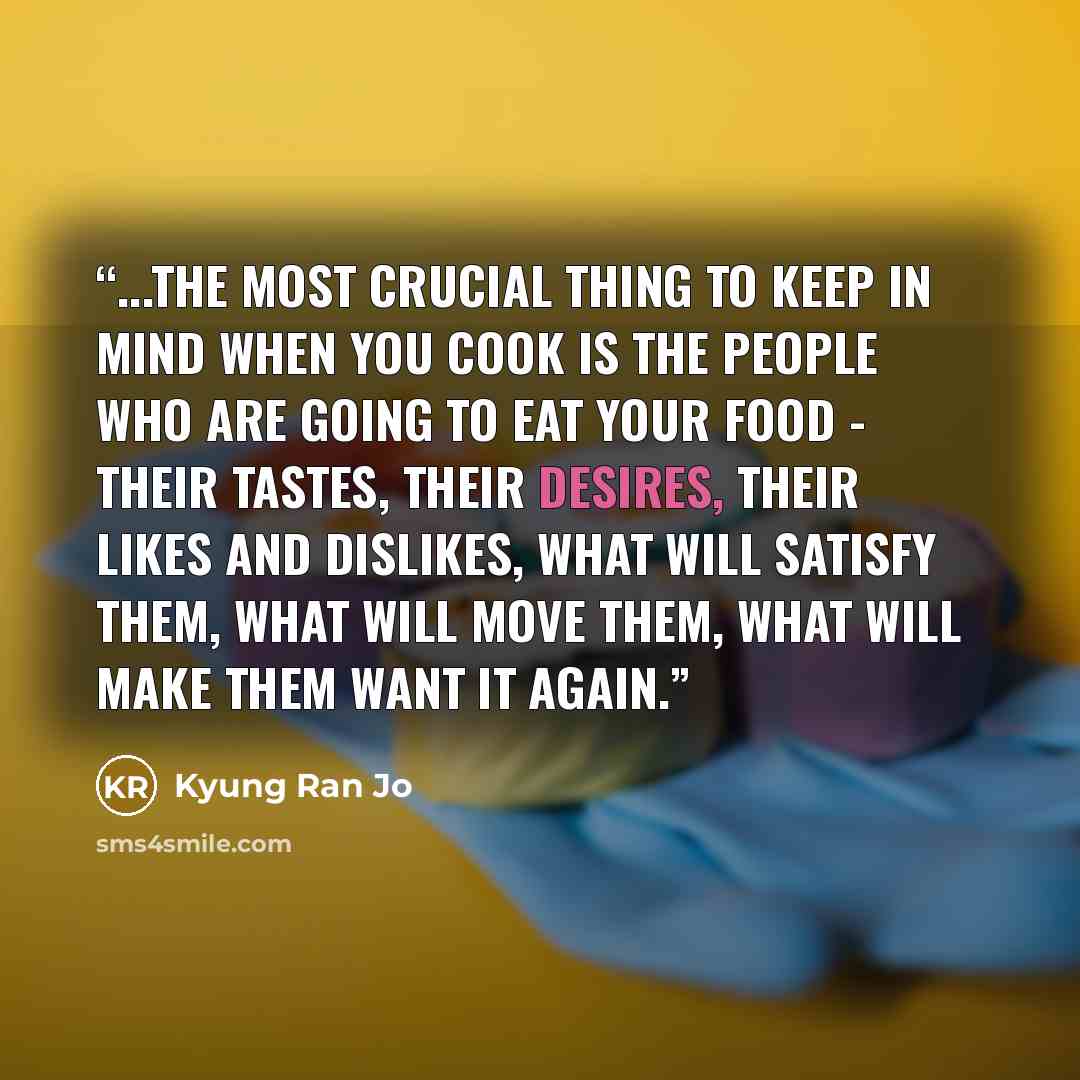 “...the most crucial thing to keep in mind when you cook is the people who are going to eat your food - their tastes, their desires, their likes and dislikes, what will satisfy them, what will move them, what will make them want it again.” quote by Kyung Ran Jo