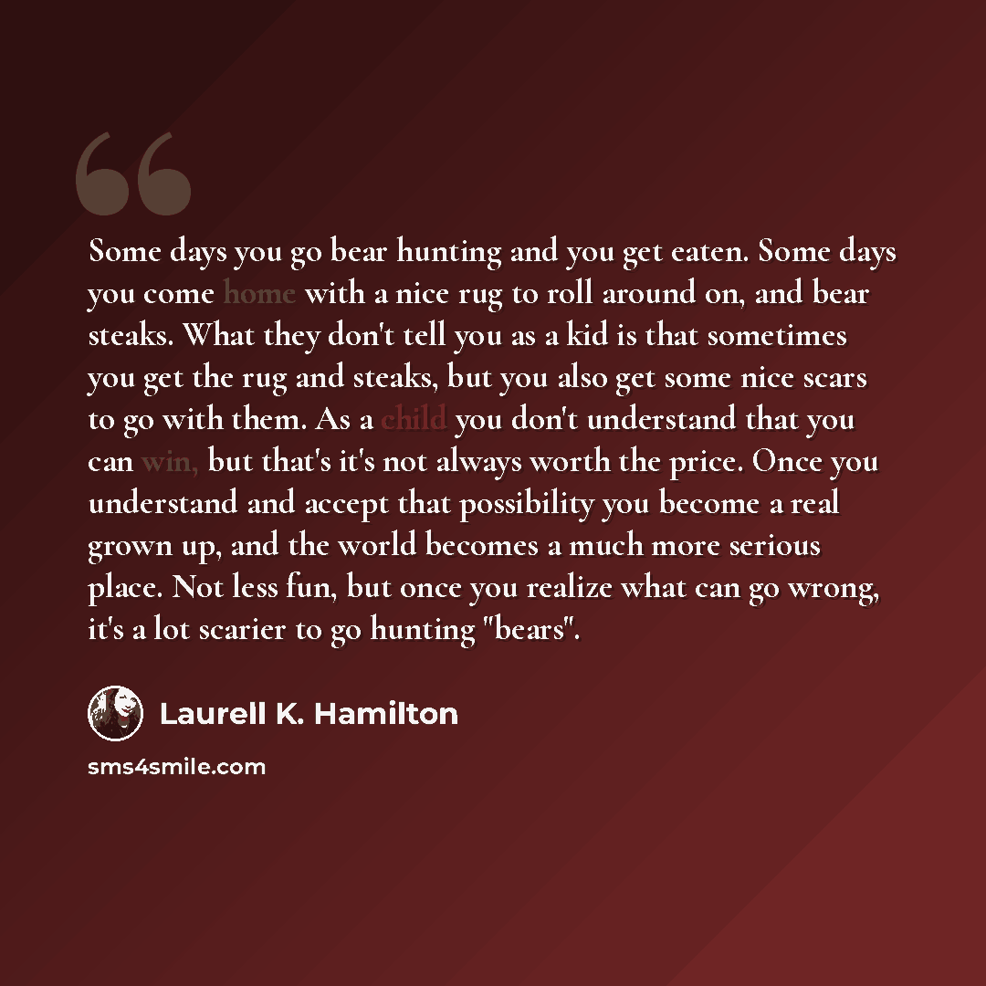 “Some days you go bear hunting and you get eaten. Some days you come home with a nice rug to roll around on, and bear steaks. What they don't tell you as a kid is that sometimes you get the rug and steaks, but you also get some nice scars to go with them. As a child you don't understand that you…” quote by Laurell K. Hamilton