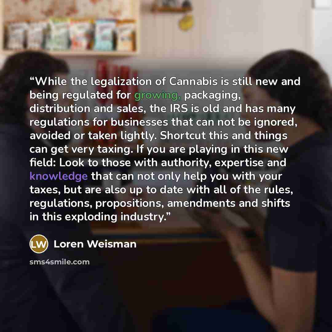 “While the legalization of Cannabis is still new and being regulated for growing, packaging, distribution and sales, the IRS is old and has many regulations for businesses that can not be ignored, avoided or taken lightly. Shortcut this and things can get very taxing. If you are playing in this new…” quote by Loren Weisman