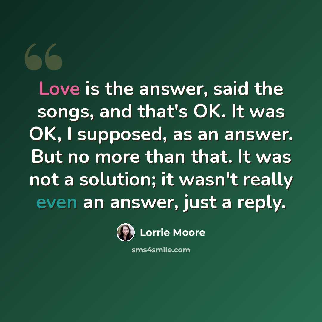 “Love is the answer, said the songs, and that's OK. It was OK, I supposed, as an answer. But no more than that. It was not a solution; it wasn't really even an answer, just a reply.” quote by Lorrie Moore