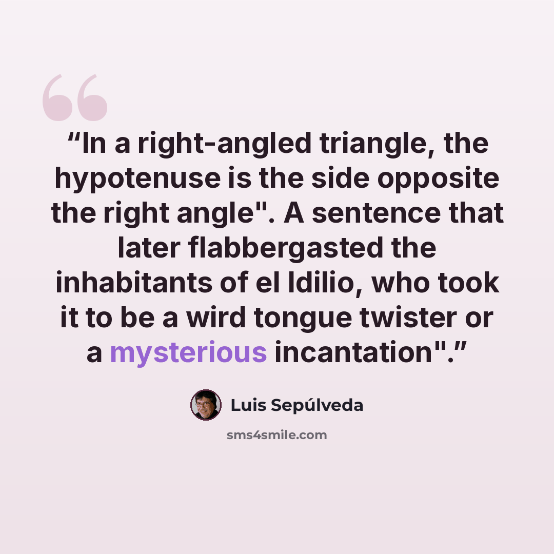“In a right-angled triangle, the hypotenuse is the side opposite the right angle". A sentence that later flabbergasted the inhabitants of el Idilio, who took it to be a wird tongue twister or a mysterious incantation".” quote by Luis Sepúlveda