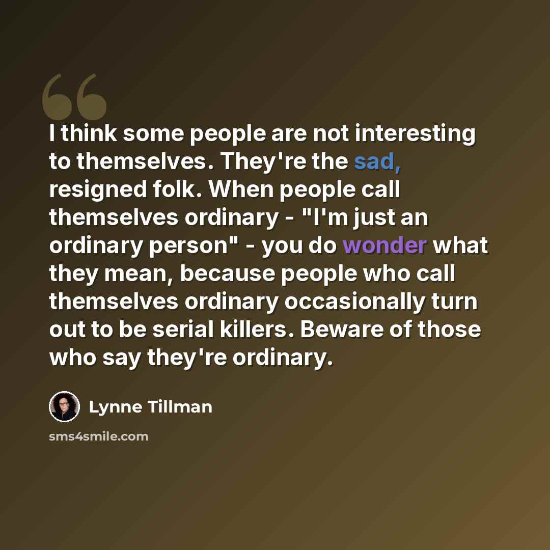 “I think some people are not interesting to themselves. They're the sad, resigned folk. When people call themselves ordinary - "I'm just an ordinary person" - you do wonder what they mean, because people who call themselves ordinary occasionally turn out to be serial killers. Beware of those who…” quote by Lynne Tillman