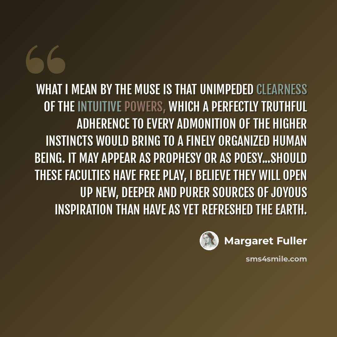 “What I mean by the Muse is that unimpeded clearness of the intuitive powers, which a perfectly truthful adherence to every admonition of the higher instincts would bring to a finely organized human being. It may appear as prophesy or as poesy...should these faculties have free play, I believe they…” quote by Margaret Fuller