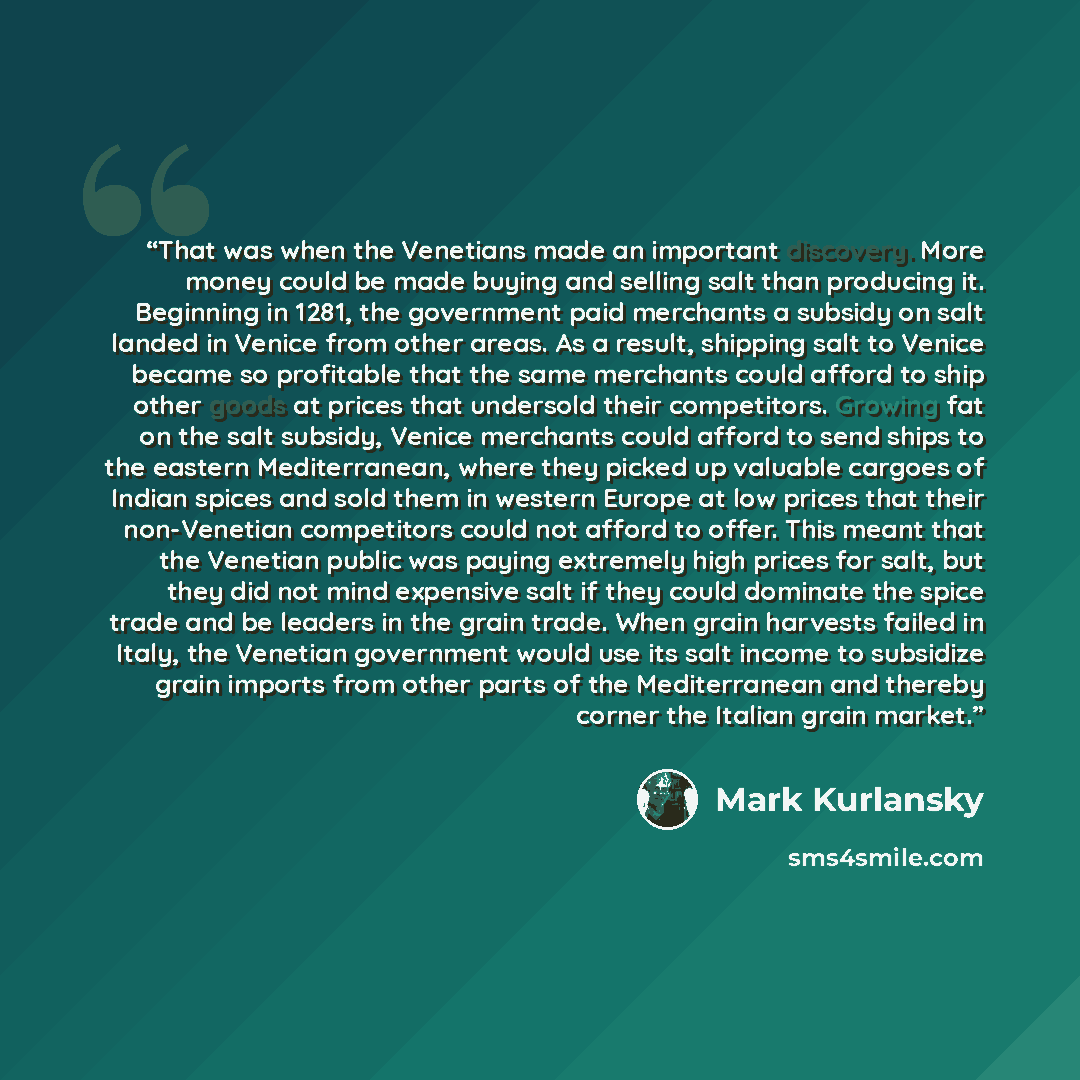 “That was when the Venetians made an important discovery. More money could be made buying and selling salt than producing it. Beginning in 1281, the government paid merchants a subsidy on salt landed in Venice from other areas. As a result, shipping salt to Venice became so profitable that the same…” quote by Mark Kurlansky