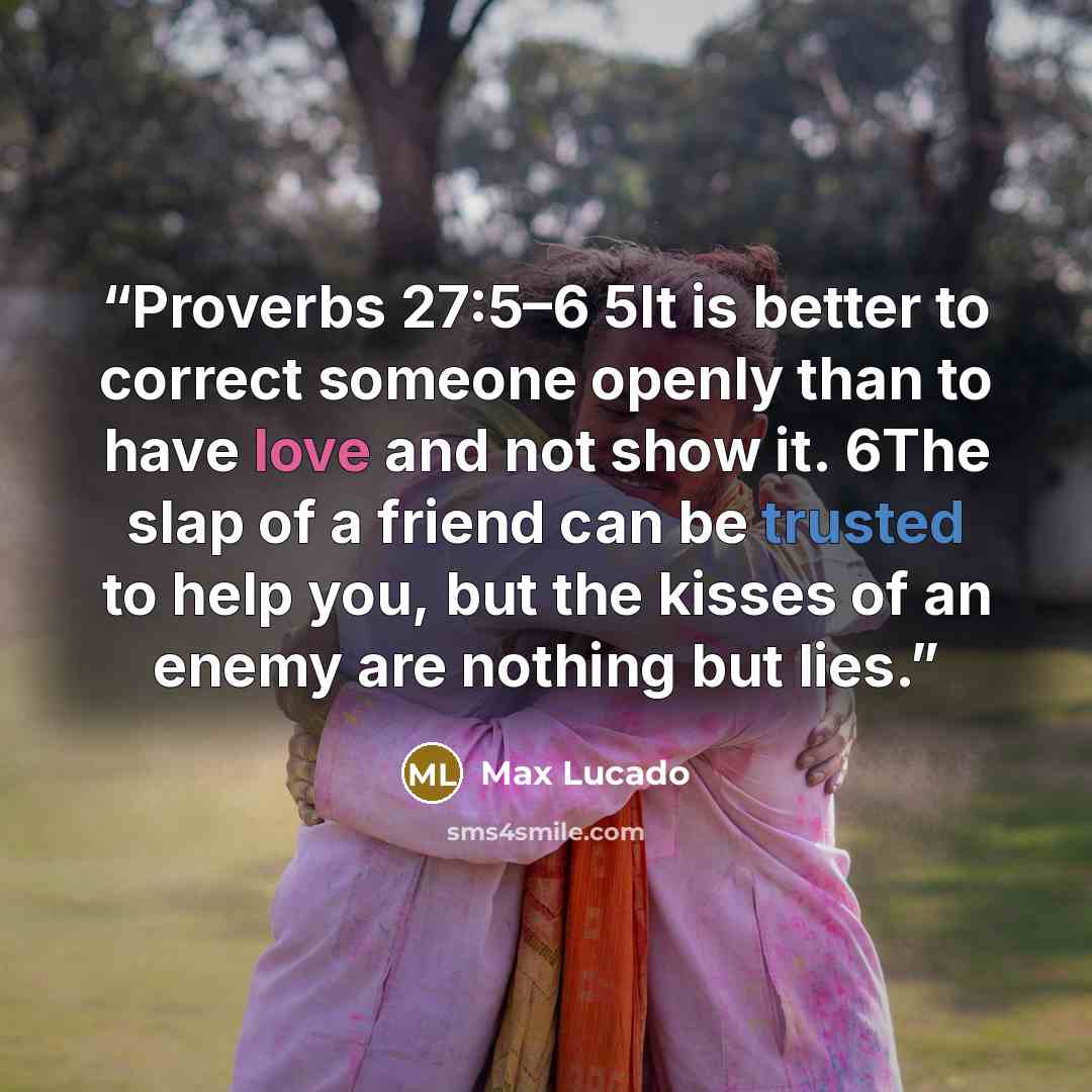 “Proverbs 27:5–6 5It is better to correct someone openly than to have love and not show it. 6The slap of a friend can be trusted to help you, but the kisses of an enemy are nothing but lies.” quote by Max Lucado