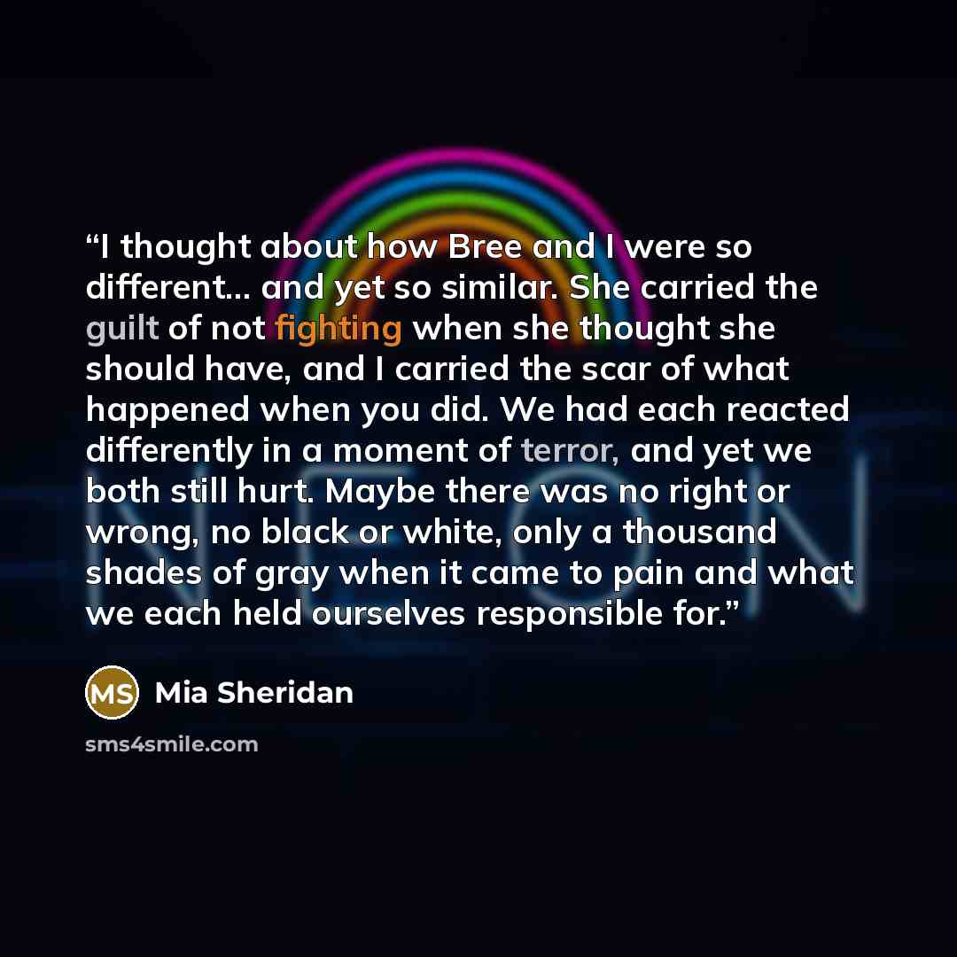 “I thought about how Bree and I were so different... and yet so similar. She carried the guilt of not fighting when she thought she should have, and I carried the scar of what happened when you did. We had each reacted differently in a moment of terror, and yet we both still hurt. Maybe there was…” quote by Mia Sheridan