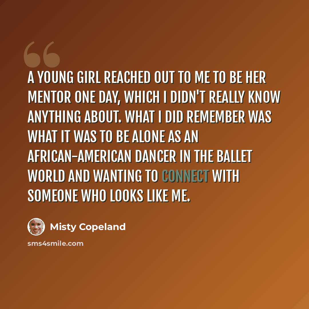 “A young girl reached out to me to be her mentor one day, which I didn't really know anything about. What I did remember was what it was to be alone as an African-American dancer in the ballet world and wanting to connect with someone who looks like me.” quote by Misty Copeland