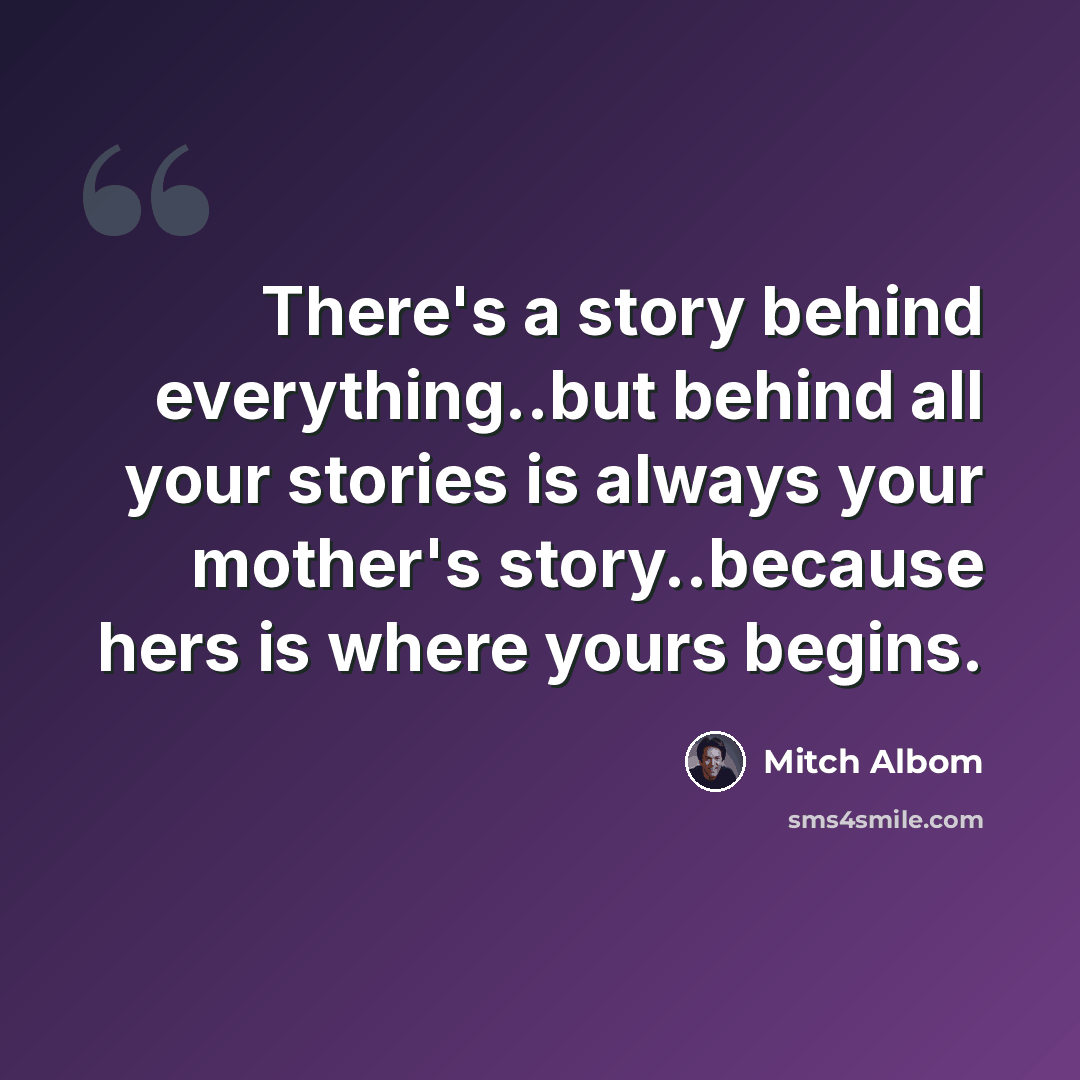 “There's a story behind everything..but behind all your stories is always your mother's story..because hers is where yours begins.” quote by Mitch Albom