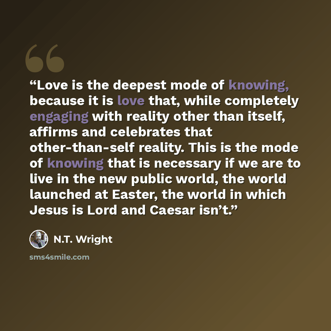 “Love is the deepest mode of knowing, because it is love that, while completely engaging with reality other than itself, affirms and celebrates that other-than-self reality. This is the mode of knowing that is necessary if we are to live in the new public world, the world launched at Easter, the…” quote by N.T. Wright