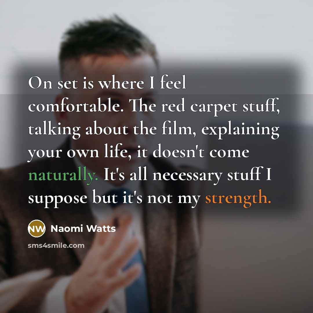 “On set is where I feel comfortable. The red carpet stuff, talking about the film, explaining your own life, it doesn't come naturally. It's all necessary stuff I suppose but it's not my strength.” quote by Naomi Watts