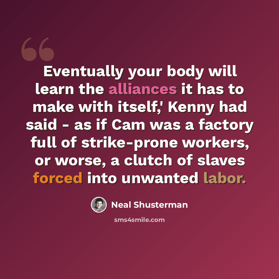 “Eventually your body will learn the alliances it has to make with itself,' Kenny had said - as if Cam was a factory full of strike-prone workers, or worse, a clutch of slaves forced into unwanted labor.” quote by Neal Shusterman
