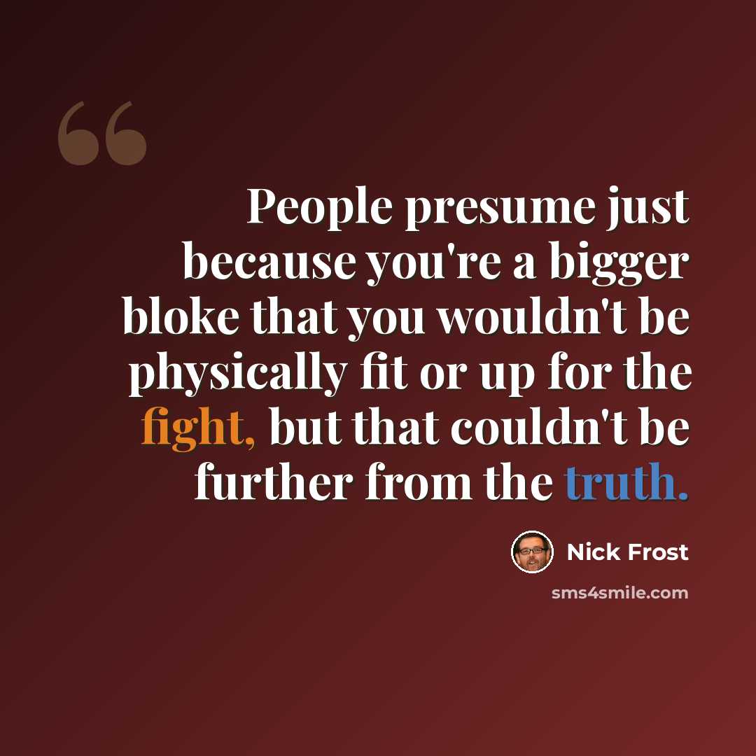 “People presume just because you're a bigger bloke that you wouldn't be physically fit or up for the fight, but that couldn't be further from the truth.” quote by Nick Frost