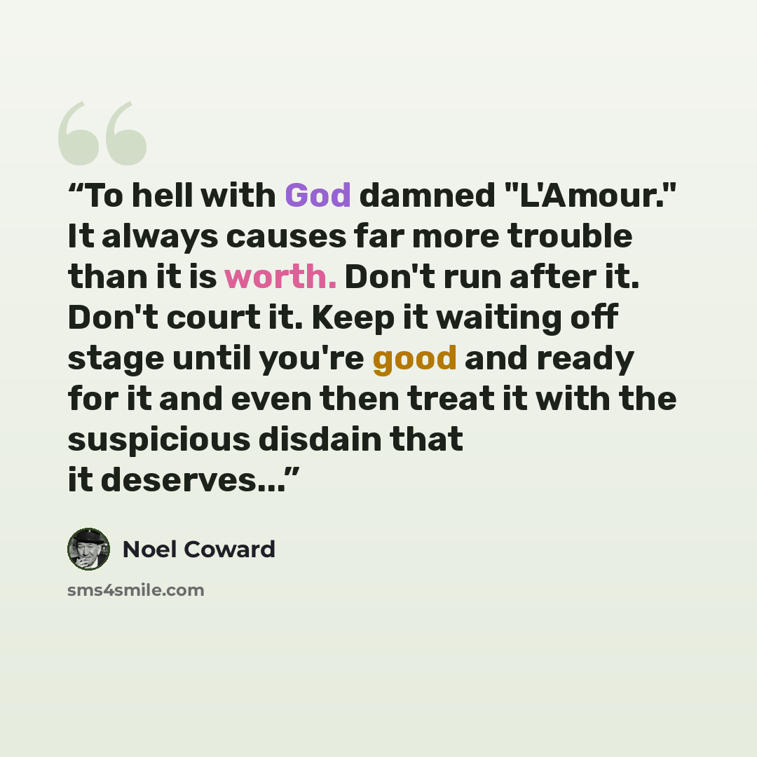 “To hell with God damned "L'Amour." It always causes far more trouble than it is worth. Don't run after it. Don't court it. Keep it waiting off stage until you're good and ready for it and even then treat it with the suspicious disdain that it deserves...” quote by Noël Coward