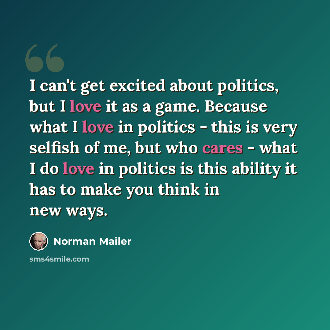 “I can't get excited about politics, but I love it as a game. Because what I love in politics - this is very selfish of me, but who cares - what I do love in politics is this ability it has to make you think in new ways.” quote by Norman Mailer