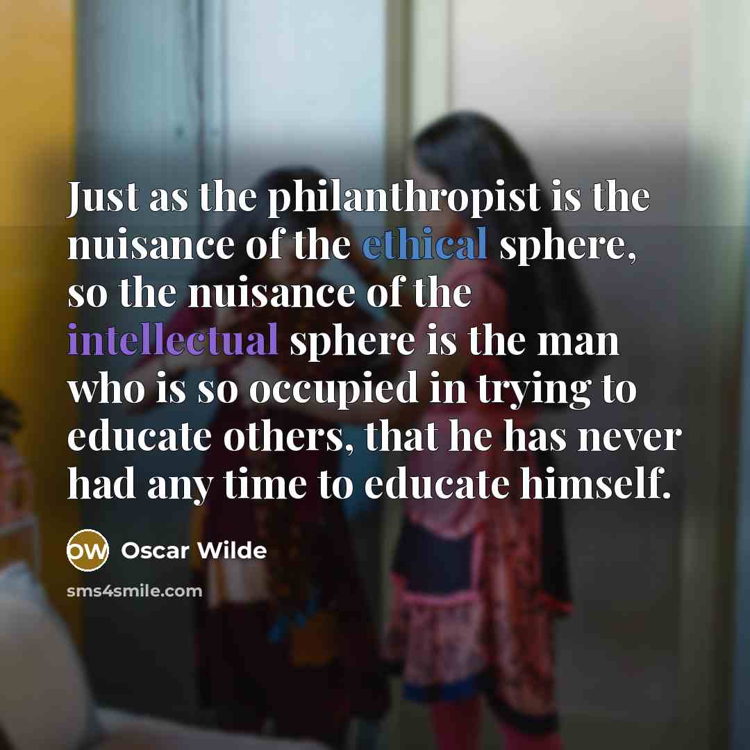 “Just as the philanthropist is the nuisance of the ethical sphere, so the nuisance of the intellectual sphere is the man who is so occupied in trying to educate others, that he has never had any time to educate himself.” quote by Oscar Wilde