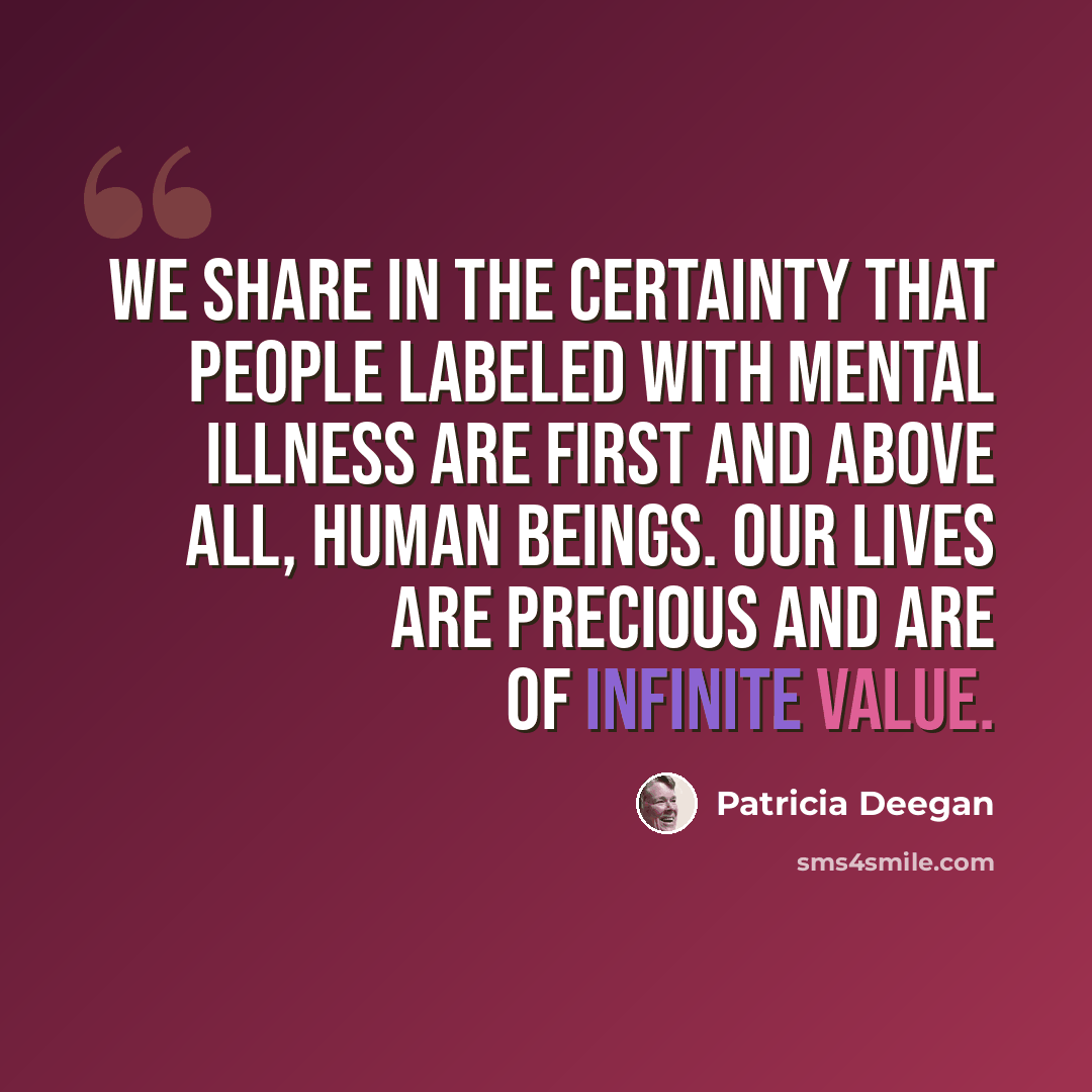 “We share in the certainty that people labeled with mental illness are first and above all, human beings. Our lives are precious and are of infinite value.” quote by Patricia Deegan