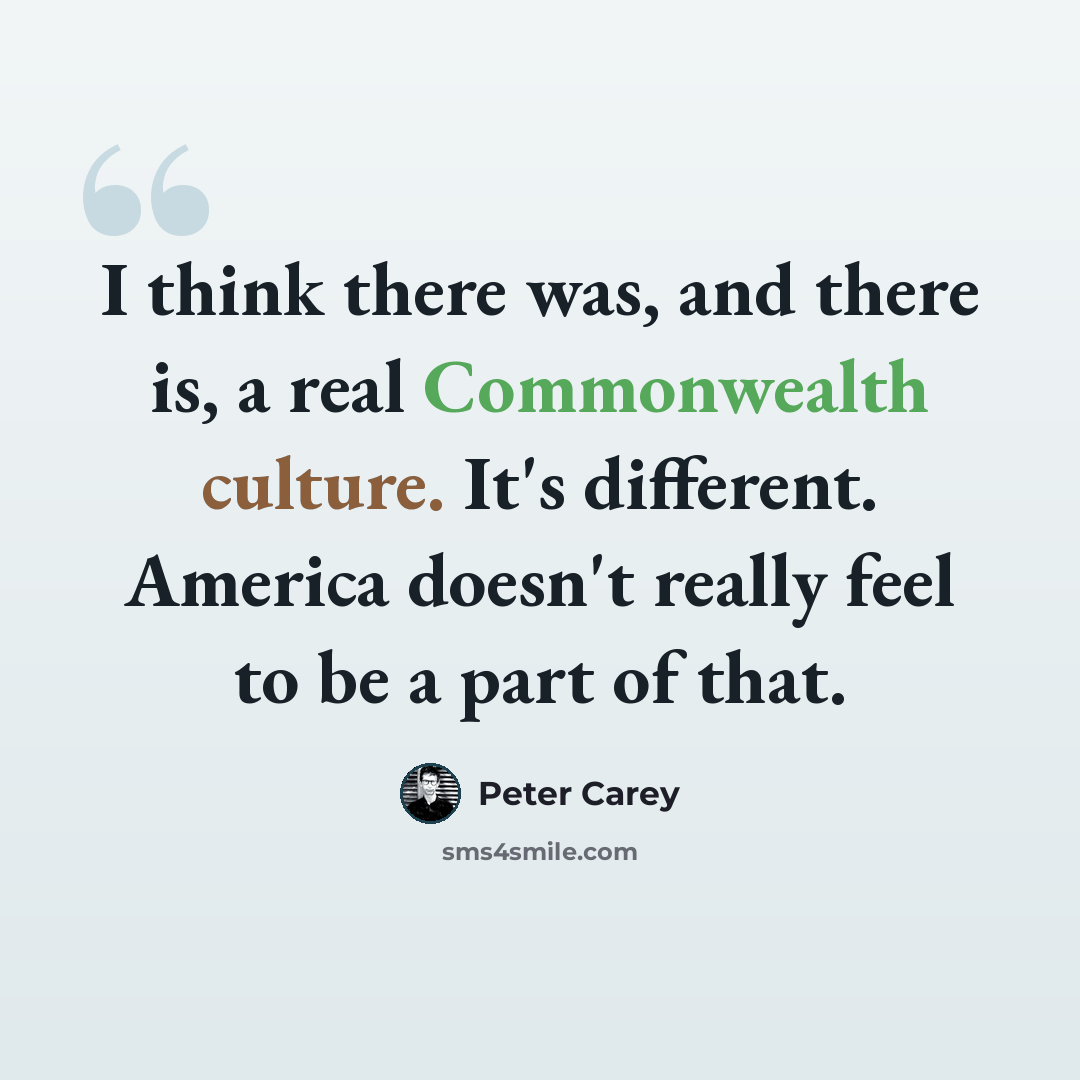 “I think there was, and there is, a real Commonwealth culture. It's different. America doesn't really feel to be a part of that.” quote by Peter Carey