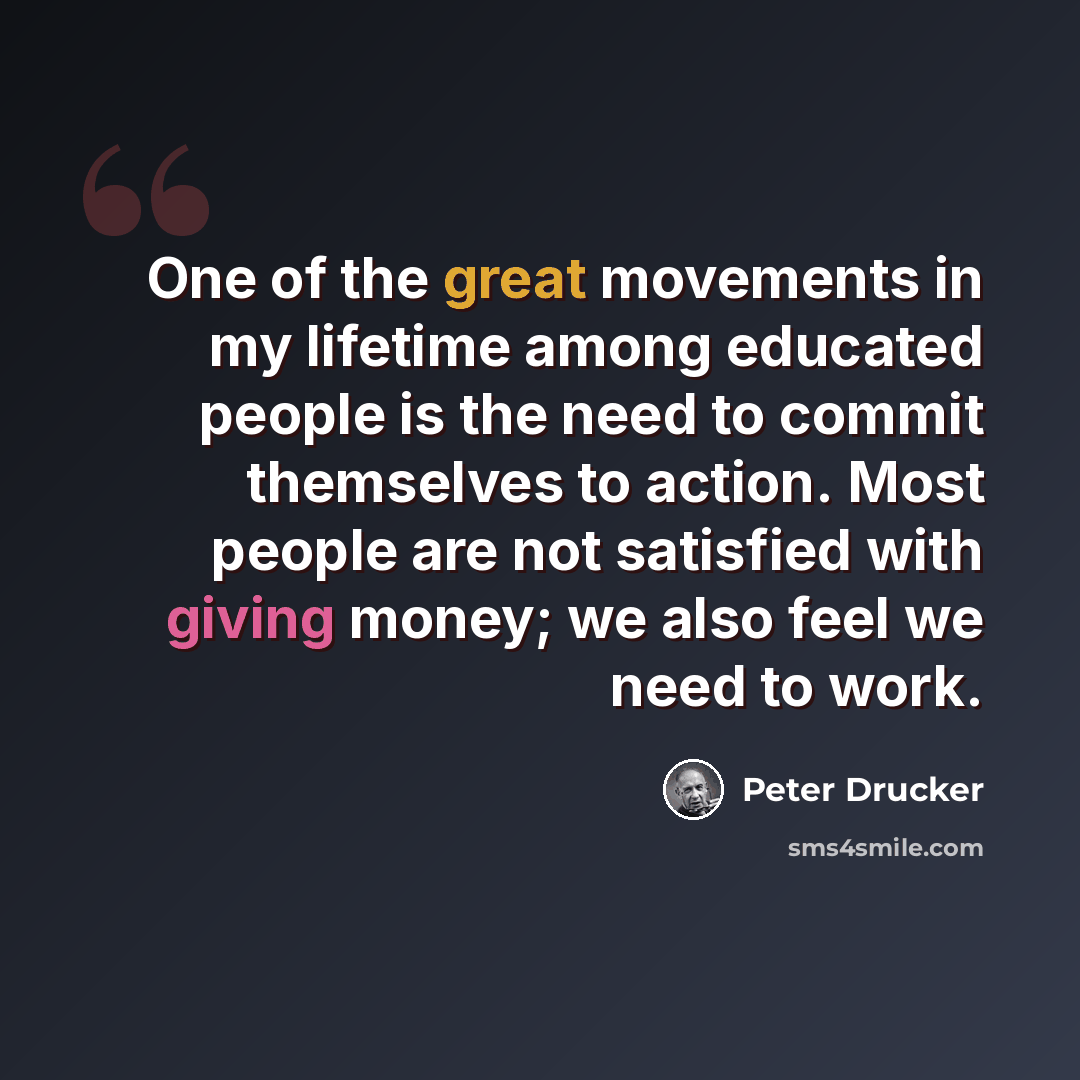 “One of the great movements in my lifetime among educated people is the need to commit themselves to action. Most people are not satisfied with giving money; we also feel we need to work.” quote by Peter Drucker