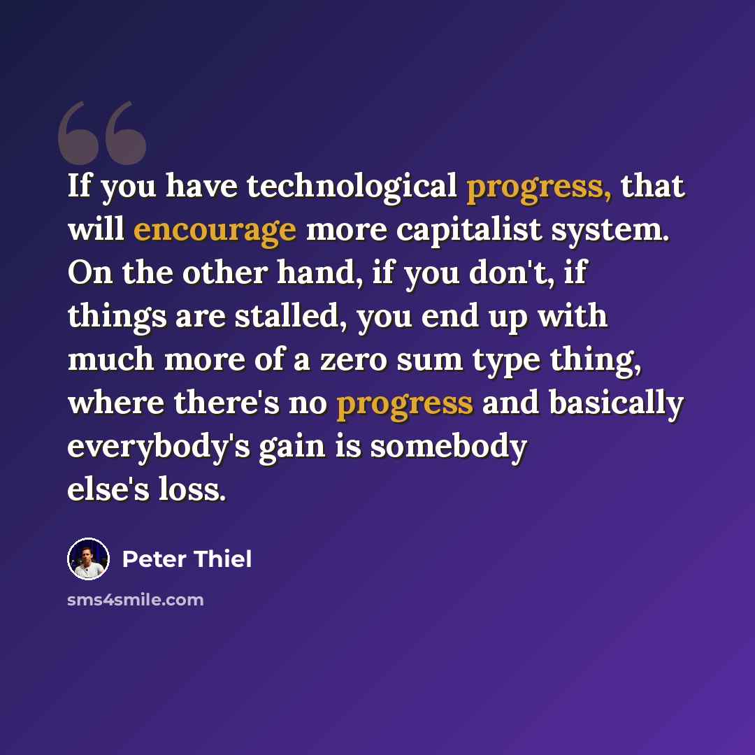 “If you have technological progress, that will encourage more capitalist system. On the other hand, if you don't, if things are stalled, you end up with much more of a zero sum type thing, where there's no progress and basically everybody's gain is somebody else's loss.” quote by Peter Thiel
