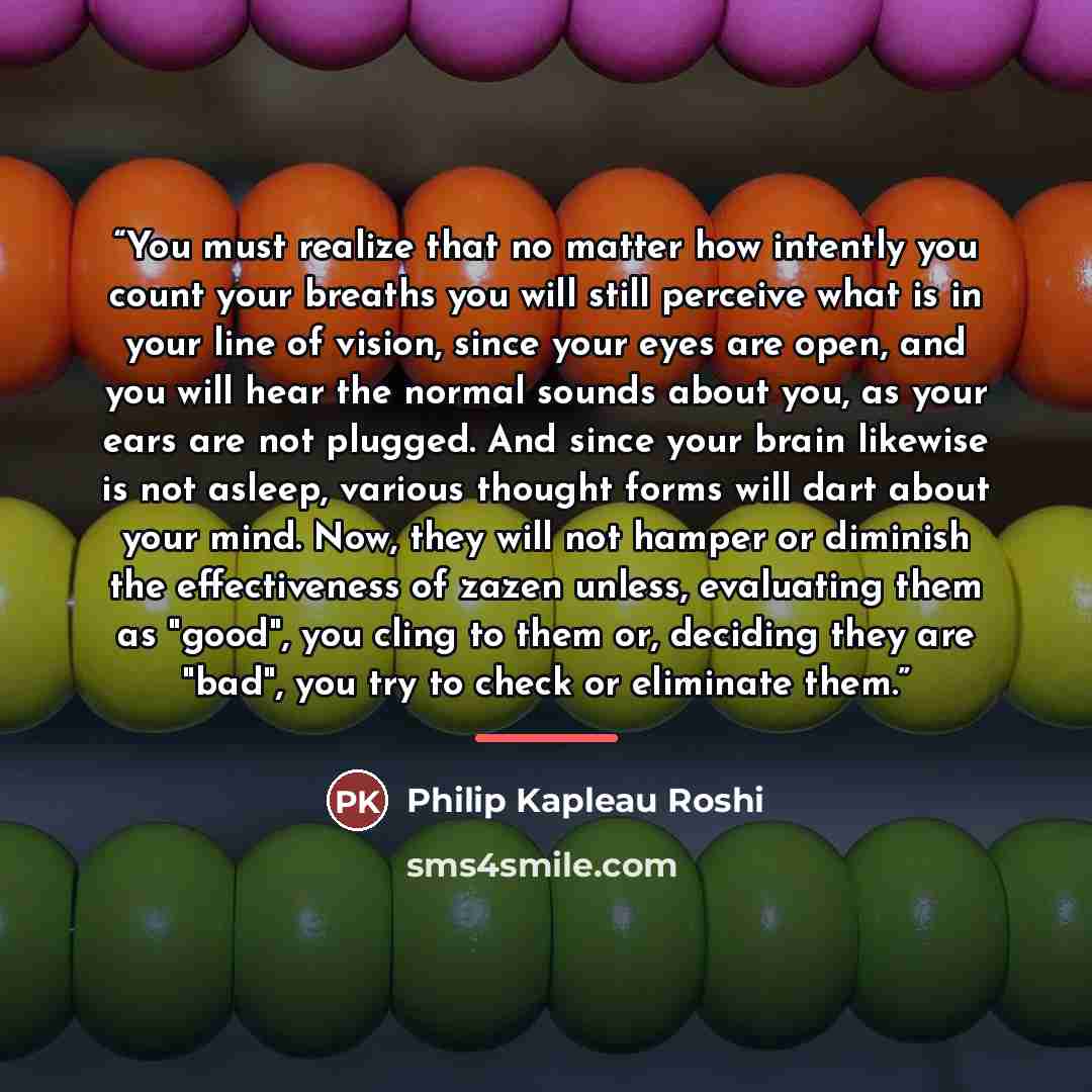 “You must realize that no matter how intently you count your breaths you will still perceive what is in your line of vision, since your eyes are open, and you will hear the normal sounds about you, as your ears are not plugged. And since your brain likewise is not asleep, various thought forms will…” quote by Anonymous