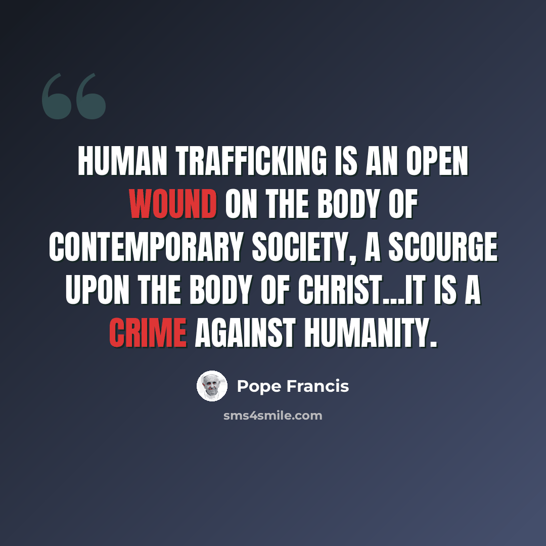 “Human trafficking is an open wound on the body of contemporary society, a scourge upon the body of Christ...It is a crime against humanity.” quote by Pope Francis