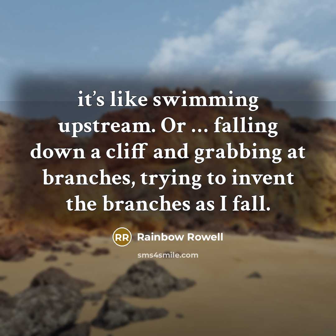 “it’s like swimming upstream. Or … falling down a cliff and grabbing at branches, trying to invent the branches as I fall.” quote by Rainbow Rowell