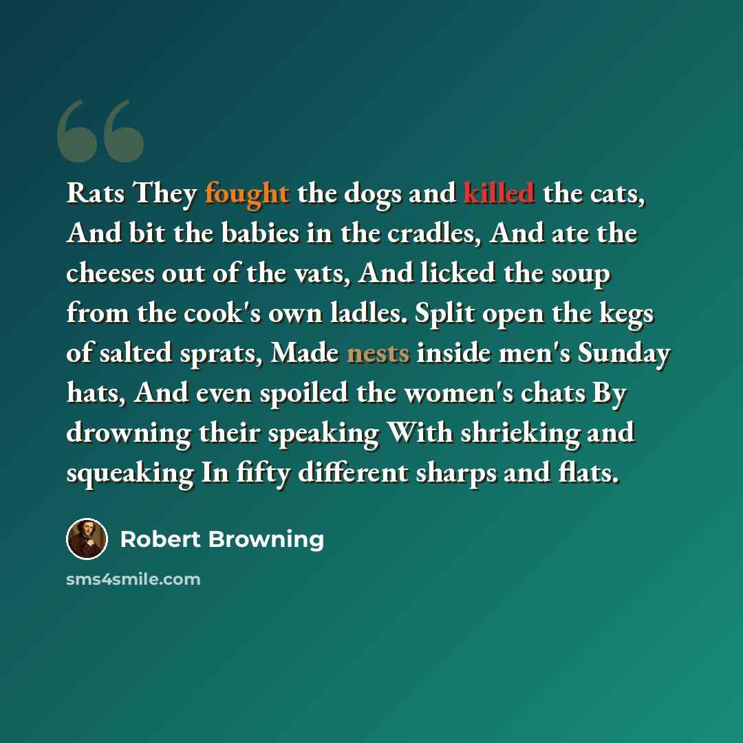 “Rats They fought the dogs and killed the cats, And bit the babies in the cradles, And ate the cheeses out of the vats, And licked the soup from the cook's own ladles. Split open the kegs of salted sprats, Made nests inside men's Sunday hats, And even spoiled the women's chats By drowning their…” quote by Robert Browning