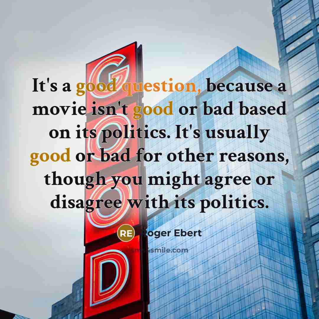 “It's a good question, because a movie isn't good or bad based on its politics. It's usually good or bad for other reasons, though you might agree or disagree with its politics.” quote by Roger Ebert