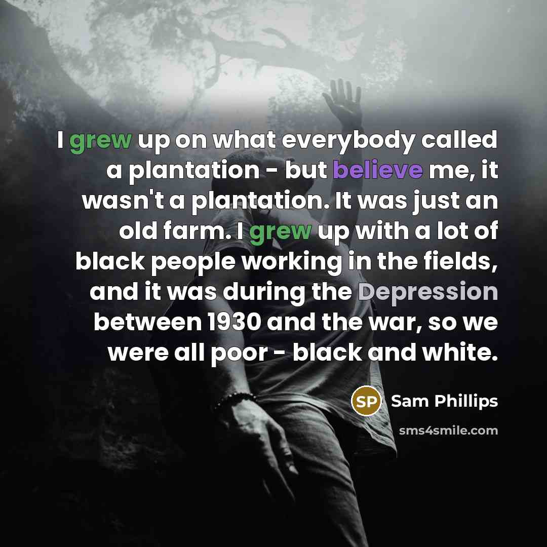 “I grew up on what everybody called a plantation - but believe me, it wasn't a plantation. It was just an old farm. I grew up with a lot of black people working in the fields, and it was during the Depression between 1930 and the war, so we were all poor - black and white.” quote by Sam Phillips