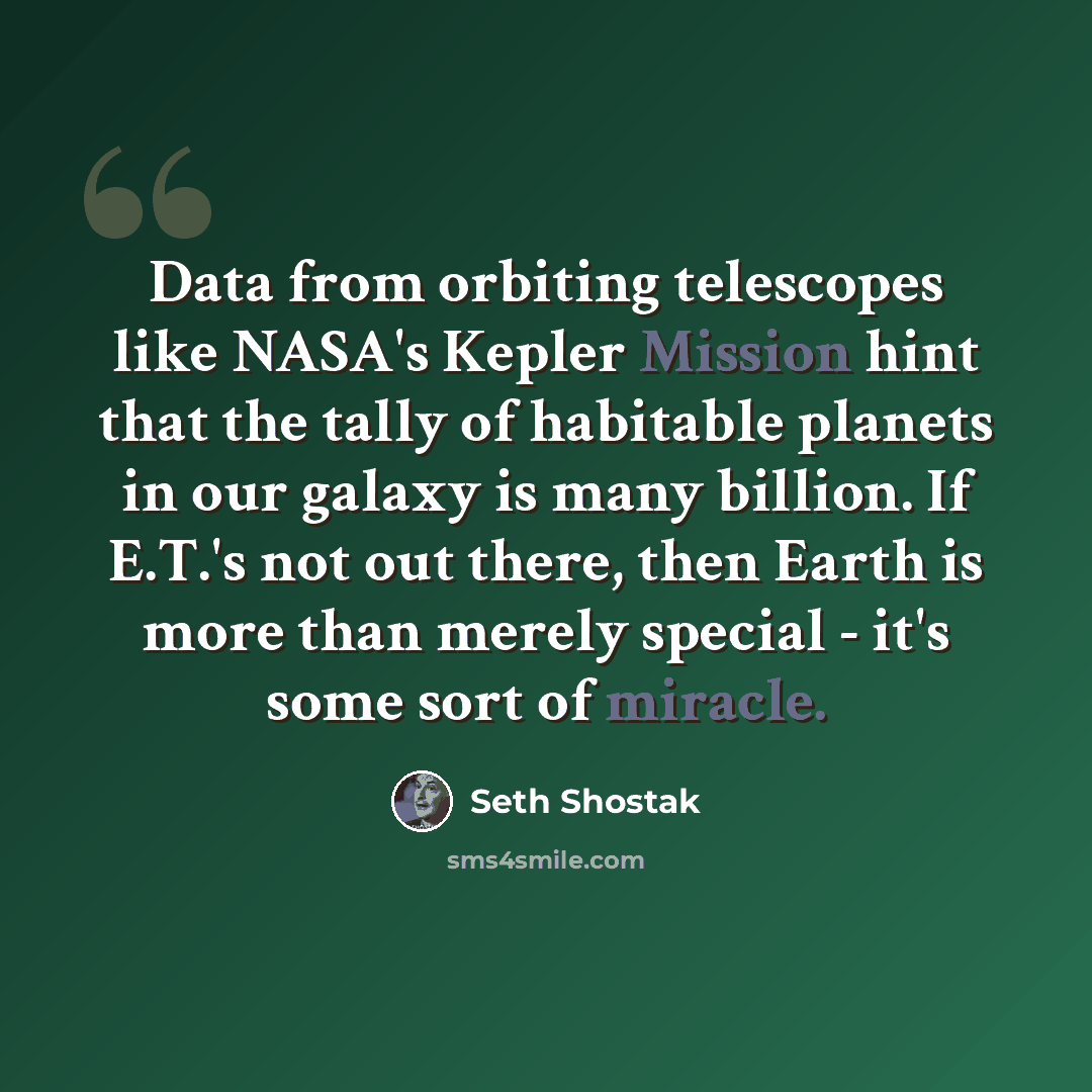 “Data from orbiting telescopes like NASA's Kepler Mission hint that the tally of habitable planets in our galaxy is many billion. If E.T.'s not out there, then Earth is more than merely special - it's some sort of miracle.” quote by Seth Shostak