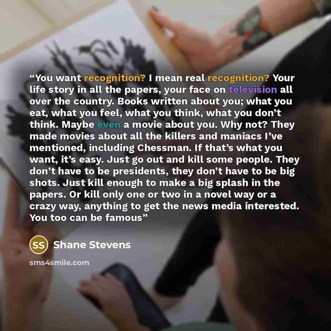 “You want recognition? I mean real recognition? Your life story in all the papers, your face on television all over the country. Books written about you; what you eat, what you feel, what you think, what you don’t think. Maybe even a movie about you. Why not? They made movies about all the killers…” quote by Shane Stevens