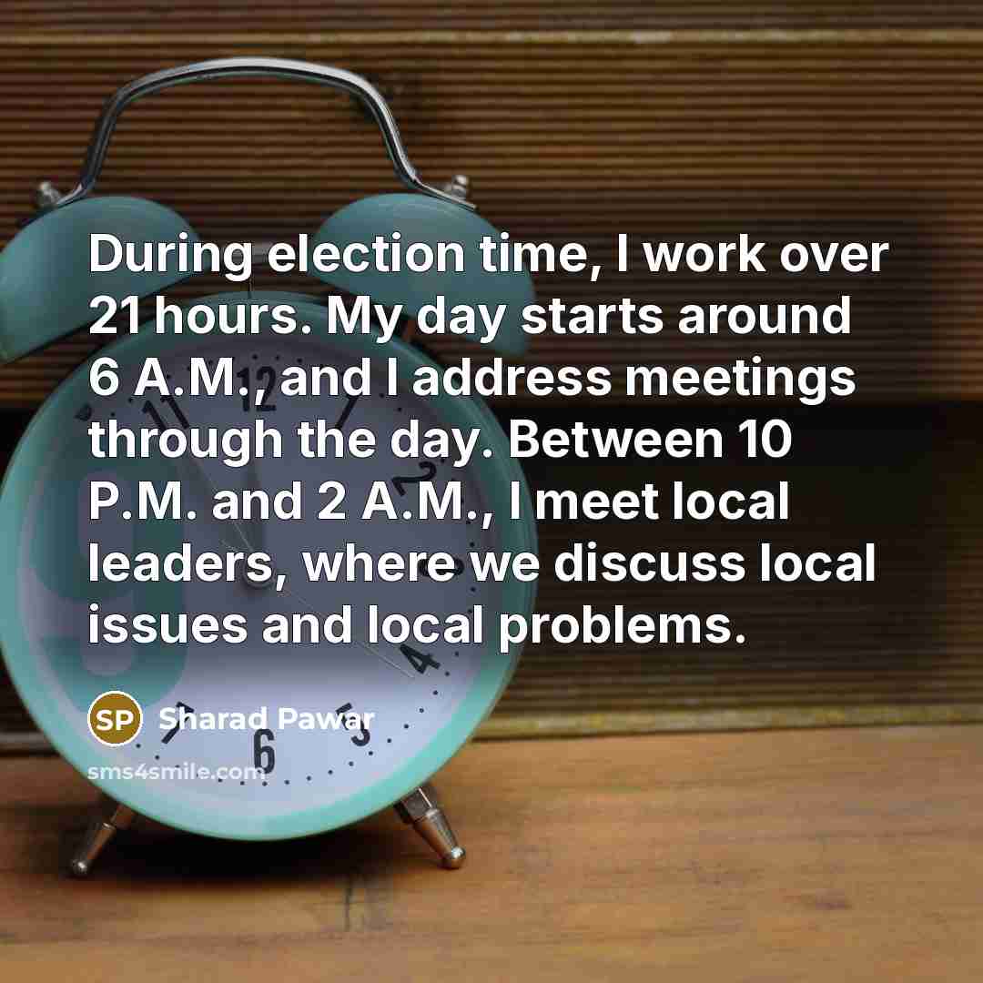 “During election time, I work over 21 hours. My day starts around 6 A.M., and I address meetings through the day. Between 10 P.M. and 2 A.M., I meet local leaders, where we discuss local issues and local problems.” quote by Sharad Pawar