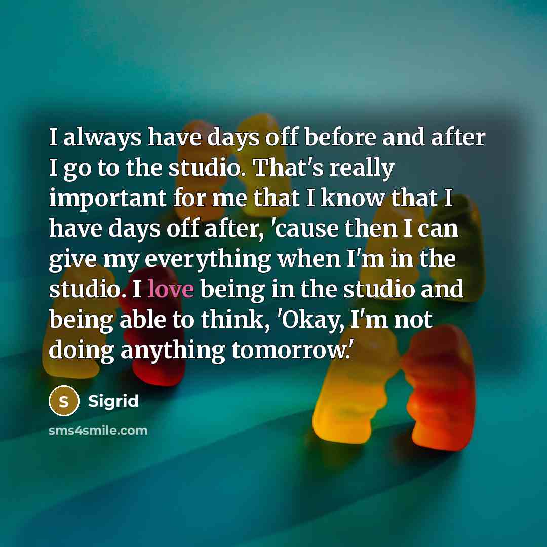 “I always have days off before and after I go to the studio. That's really important for me that I know that I have days off after, 'cause then I can give my everything when I'm in the studio. I love being in the studio and being able to think, 'Okay, I'm not doing anything tomorrow.'” quote by Sigrid