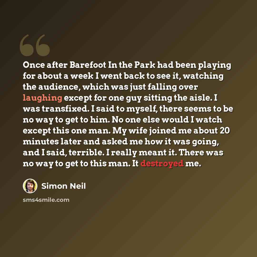 “Once after Barefoot In the Park had been playing for about a week I went back to see it, watching the audience, which was just falling over laughing except for one guy sitting the aisle. I was transfixed. I said to myself, there seems to be no way to get to him. No one else would I watch except…” quote by Simon Neil