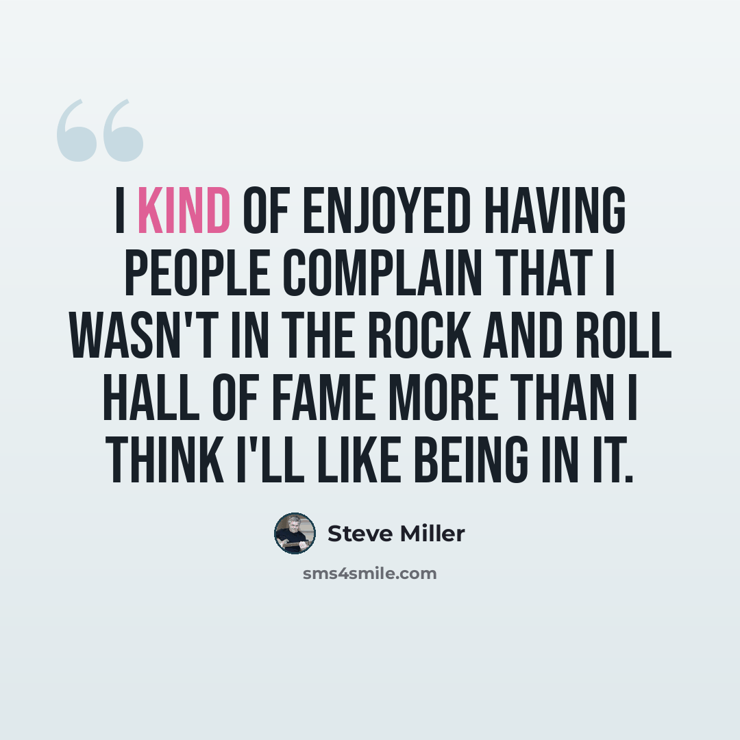 “I kind of enjoyed having people complain that I wasn't in the Rock and Roll Hall of Fame more than I think I'll like being in it.” quote by Steve Miller
