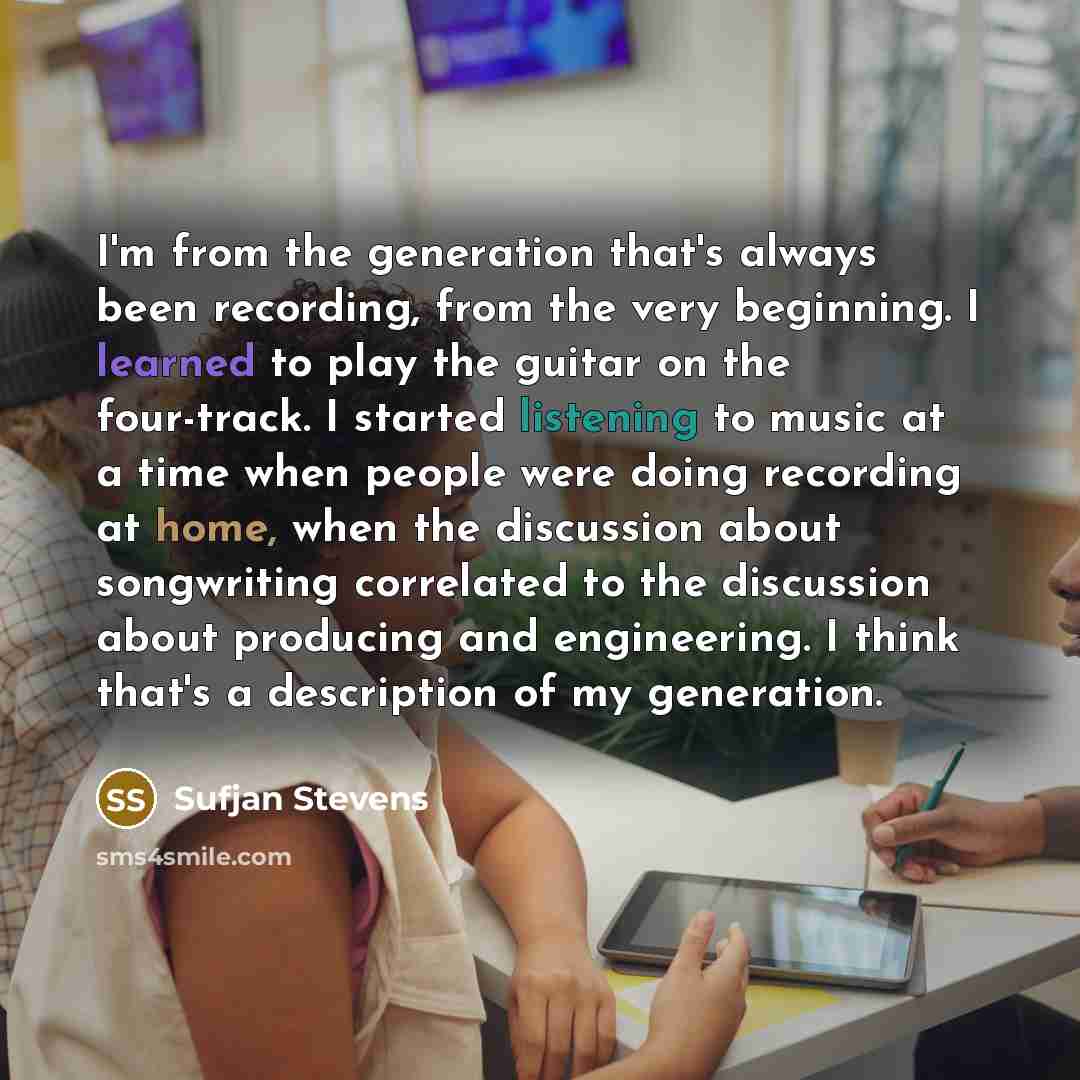 “I'm from the generation that's always been recording, from the very beginning. I learned to play the guitar on the four-track. I started listening to music at a time when people were doing recording at home, when the discussion about songwriting correlated to the discussion about producing and…” quote by Sufjan Stevens