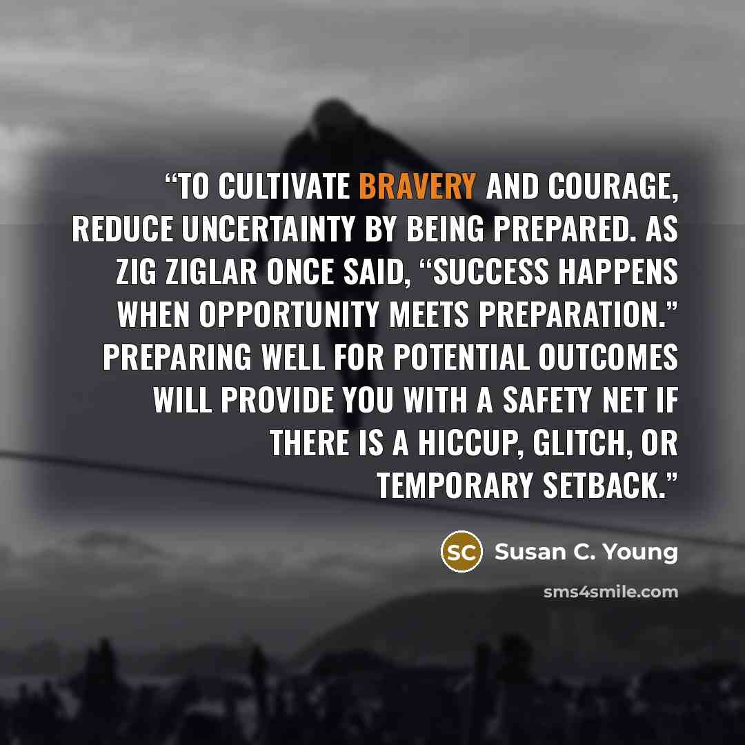 “To cultivate bravery and courage, reduce uncertainty by being prepared. As Zig Ziglar once said, “Success happens when opportunity meets preparation.” Preparing well for potential outcomes will provide you with a safety net if there is a hiccup, glitch, or temporary setback.” quote by Susan C. Young