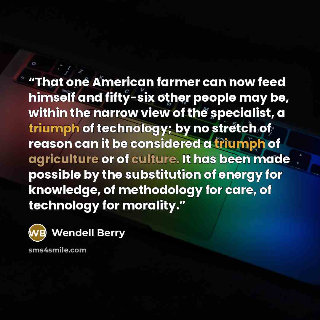 “That one American farmer can now feed himself and fifty-six other people may be, within the narrow view of the specialist, a triumph of technology; by no stretch of reason can it be considered a triumph of agriculture or of culture. It has been made possible by the substitution of energy for…” quote by Wendell Berry