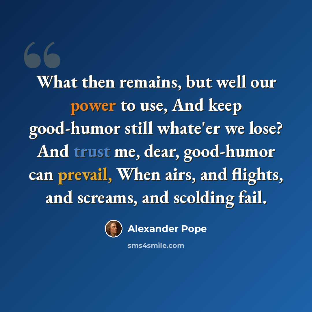 “What then remains, but well our power to use, And keep good-humor still whate'er we lose? And trust me, dear, good-humor can prevail, When airs, and flights, and screams, and scolding fail.” quote by Alexander Pope