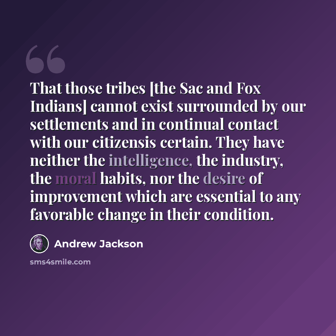 “That those tribes [the Sac and Fox Indians] cannot exist surrounded by our settlements and in continual contact with our citizensis certain. They have neither the intelligence, the industry, the moral habits, nor the desire of improvement which are essential to any favorable change in their…” quote by Andrew Jackson