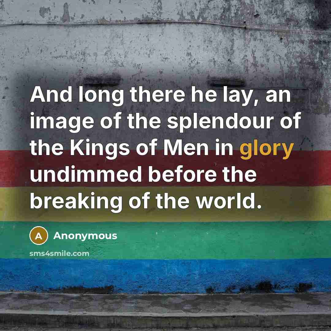 “And long there he lay, an image of the splendour of the Kings of Men in glory undimmed before the breaking of the world.” quote by Anonymous